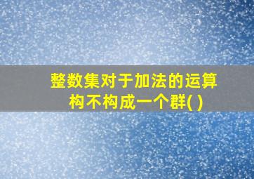 整数集对于加法的运算构不构成一个群( )